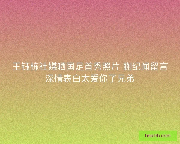 王钰栋社媒晒国足首秀照片 蒯纪闻留言深情表白太爱你了兄弟 王钰栋社媒晒国足首秀照片 蒯纪闻留言深情表白太爱你了兄弟
