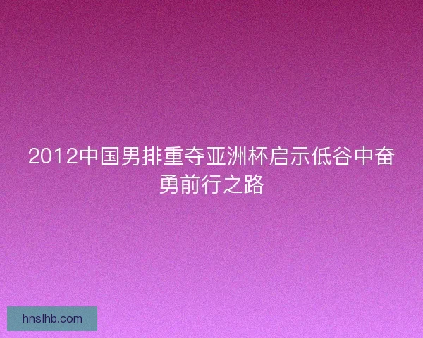 2012中国男排重夺亚洲杯启示低谷中奋勇前行之路 2012中国男排重夺亚洲杯启示低谷中奋勇前行之路