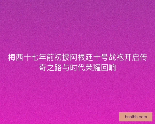 梅西十七年前初披阿根廷十号战袍开启传奇之路与时代荣耀回响