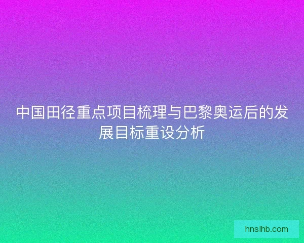中国田径重点项目梳理与巴黎奥运后的发展目标重设分析