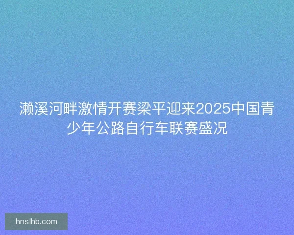 濑溪河畔激情开赛梁平迎来2025中国青少年公路自行车联赛盛况