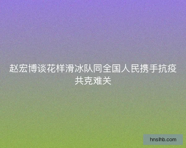 赵宏博谈花样滑冰队同全国人民携手抗疫共克难关