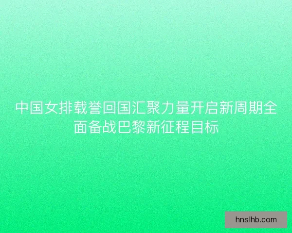 中国女排载誉回国汇聚力量开启新周期全面备战巴黎新征程目标