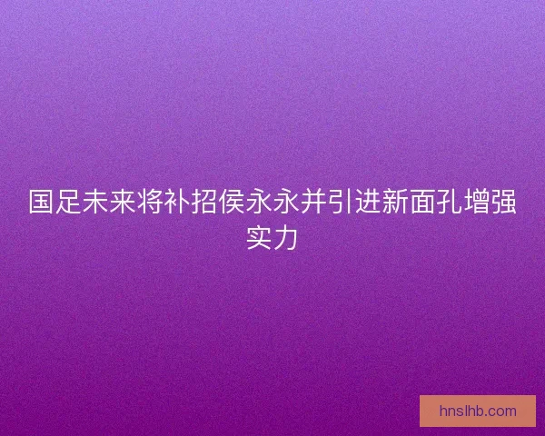 国足未来将补招侯永永并引进新面孔增强实力