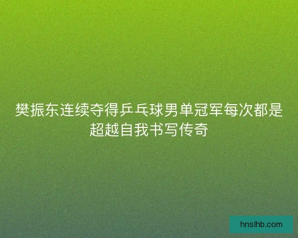 樊振东连续夺得乒乓球男单冠军每次都是超越自我书写传奇