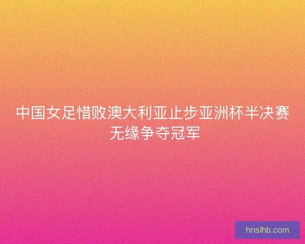 中国女足惜败澳大利亚止步亚洲杯半决赛 无缘争夺冠军