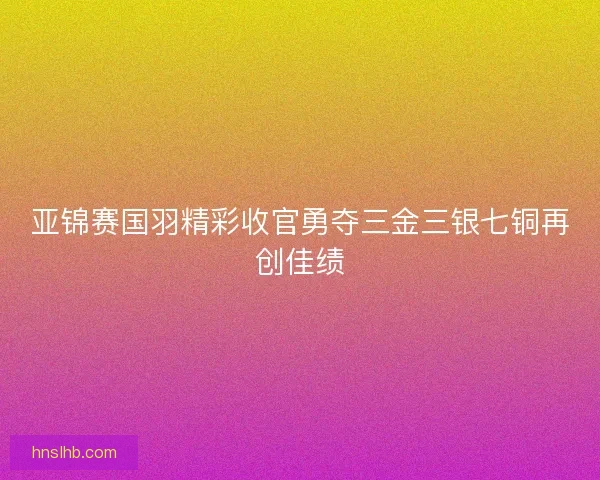 亚锦赛国羽精彩收官勇夺三金三银七铜再创佳绩