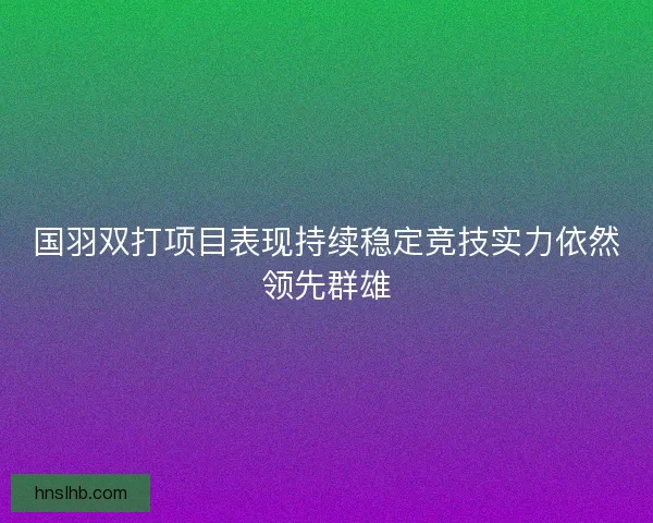 国羽双打项目表现持续稳定竞技实力依然领先群雄