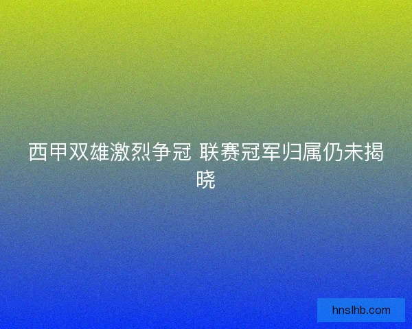 西甲双雄激烈争冠 联赛冠军归属仍未揭晓