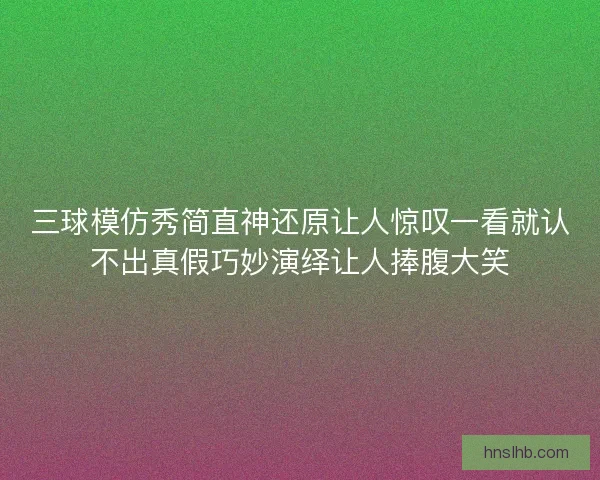 三球模仿秀简直神还原让人惊叹一看就认不出真假巧妙演绎让人捧腹大笑 三球模仿秀简直神还原让人惊叹一看就认不出真假巧妙演绎让人捧腹大笑