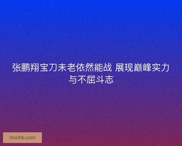 张鹏翔宝刀未老依然能战 展现巅峰实力与不屈斗志