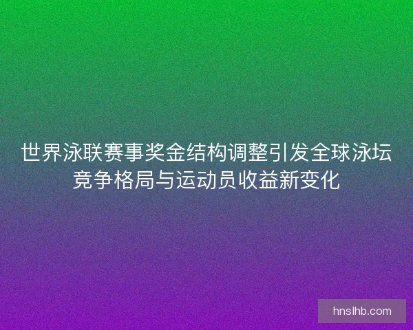 世界泳联赛事奖金结构调整引发全球泳坛竞争格局与运动员收益新变化