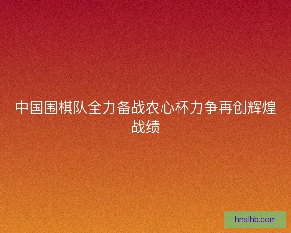 中国围棋队全力备战农心杯力争再创辉煌战绩 中国围棋队全力备战农心杯力争再创辉煌战绩