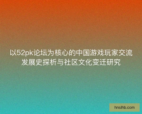 以52pk论坛为核心的中国游戏玩家交流发展史探析与社区文化变迁研究 以52pk论坛为核心的中国游戏玩家交流发展史探析与社区文化变迁研究
