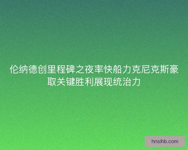 伦纳德创里程碑之夜率快船力克尼克斯豪取关键胜利展现统治力 伦纳德创里程碑之夜率快船力克尼克斯豪取关键胜利展现统治力