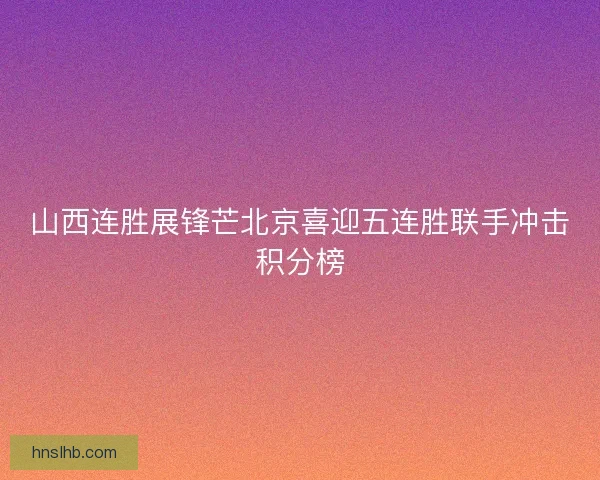 山西连胜展锋芒北京喜迎五连胜联手冲击积分榜 山西连胜展锋芒北京喜迎五连胜联手冲击积分榜
