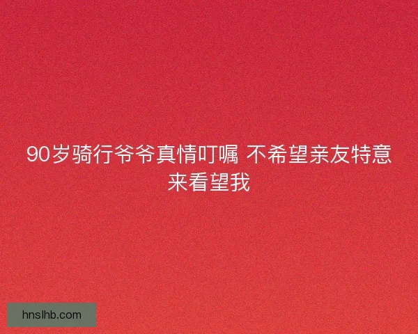 90岁骑行爷爷真情叮嘱 不希望亲友特意来看望我 90岁骑行爷爷真情叮嘱 不希望亲友特意来看望我